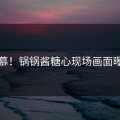 羡慕！锅锅酱糖心现场画面曝光