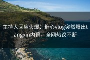 主持人回应火爆：糖心vlog突然爆出tangxin内幕，全网热议不断