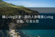 糖心vlog突发：圈内人亲曝唐心vlog全程，引发众怒