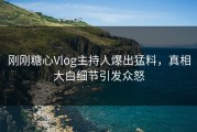 刚刚糖心Vlog主持人爆出猛料，真相大白细节引发众怒