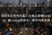 围观背后有何内幕？当事人被曝tangxin，糖心vlog刷屏中，事件持续发酵
