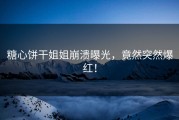 糖心饼干姐姐崩溃曝光，竟然突然爆红！