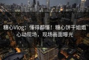 糖心Vlog：懂得都懂！糖心饼干姐姐心动现场，现场画面曝光