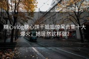 糖心vlog糖心饼干姐姐惊呆合集十大爆火，她居然这样做？