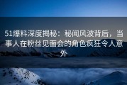 51爆料深度揭秘：秘闻风波背后，当事人在粉丝见面会的角色疯狂令人意外