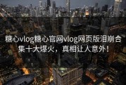 糖心vlog糖心官网vlog网页版泪崩合集十大爆火，真相让人意外！