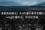 清晨真相曝光！大V的爆料事件在糖心vlog引爆热议，评论区炸裂