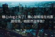 糖心vlog上头了！糖心破解版在线震撼现场，她居然这样做？