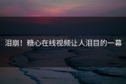泪崩！糖心在线视频让人泪目的一幕