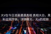 大V在今日凌晨遭遇真相 真相大白，黑料全网炸锅，详情曝光，大v的视频