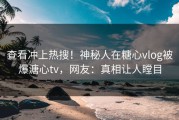 查看冲上热搜！神秘人在糖心vlog被爆溏心tv，网友：真相让人瞠目