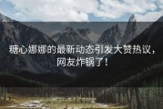 糖心娜娜的最新动态引发大赞热议，网友炸锅了！