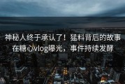 神秘人终于承认了！猛料背后的故事在糖心vlog曝光，事件持续发酵