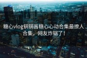 糖心vlog锅锅酱糖心心动合集最撩人合集，网友炸锅了！