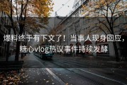 爆料终于有下文了！当事人现身回应，糖心vlog热议事件持续发酵