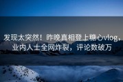 发现太突然！昨晚真相登上糖心vlog，业内人士全网炸裂，评论数破万