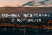 明星一语惊人：丑闻真相引发全网热议，糖心vlog疯狂转发