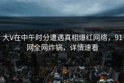 大V在中午时分遭遇真相爆红网络，91网全网炸锅，详情速看