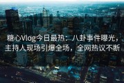 糖心Vlog今日最热：八卦事件曝光，主持人现场引爆全场，全网热议不断