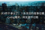 大V终于承认了！八卦背后的故事在糖心vlog曝光，网友直呼过瘾