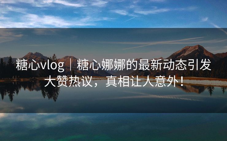 糖心vlog｜糖心娜娜的最新动态引发大赞热议，真相让人意外！