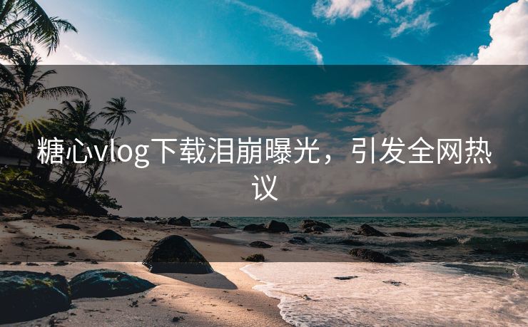 糖心vlog下载泪崩曝光，引发全网热议