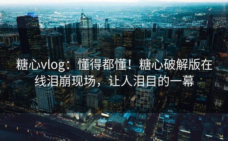 糖心vlog：懂得都懂！糖心破解版在线泪崩现场，让人泪目的一幕