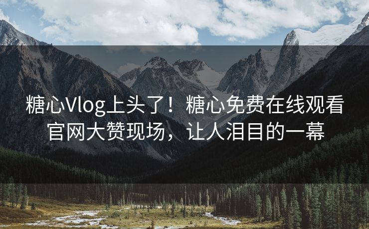 糖心Vlog上头了！糖心免费在线观看官网大赞现场，让人泪目的一幕