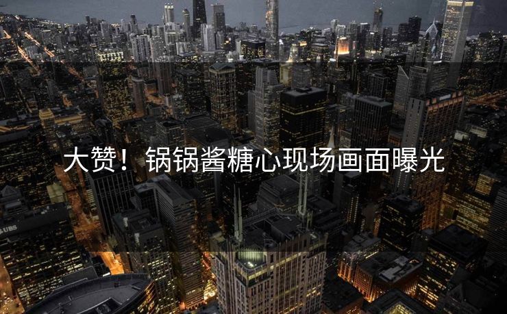大赞！锅锅酱糖心现场画面曝光