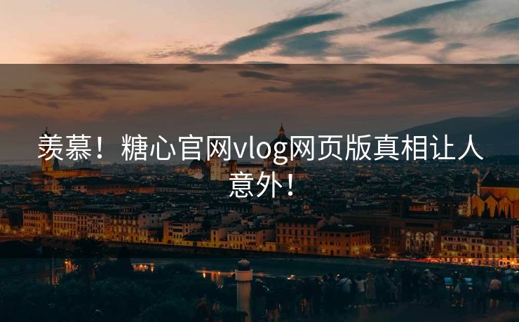羡慕！糖心官网vlog网页版真相让人意外！