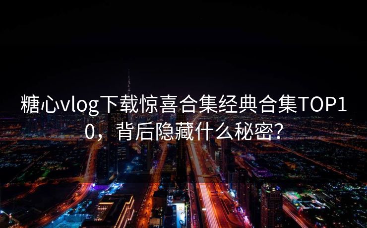 糖心vlog下载惊喜合集经典合集TOP10，背后隐藏什么秘密？