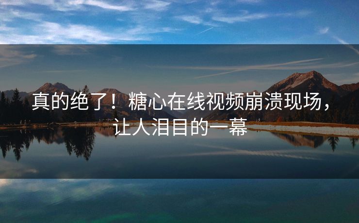 真的绝了！糖心在线视频崩溃现场，让人泪目的一幕