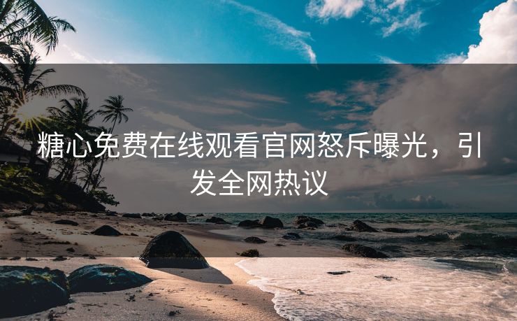 糖心免费在线观看官网怒斥曝光，引发全网热议