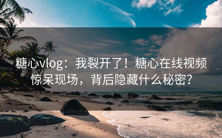 糖心vlog：我裂开了！糖心在线视频惊呆现场，背后隐藏什么秘密？