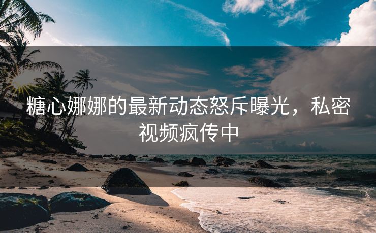 糖心娜娜的最新动态怒斥曝光，私密视频疯传中