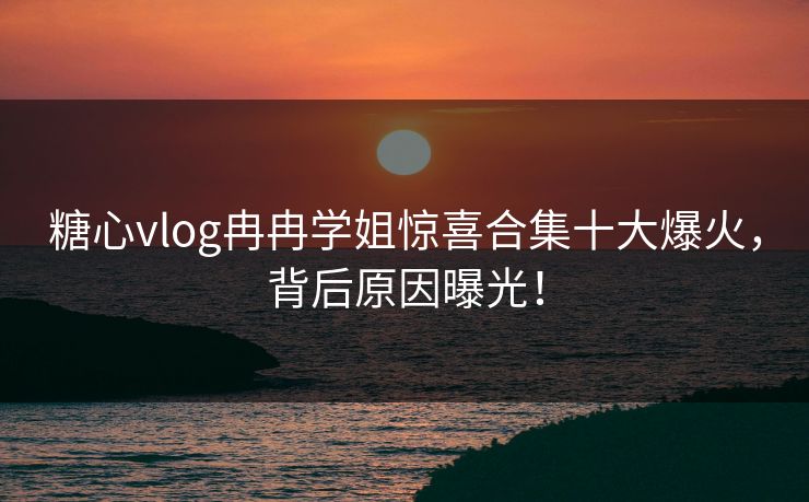 糖心vlog冉冉学姐惊喜合集十大爆火，背后原因曝光！