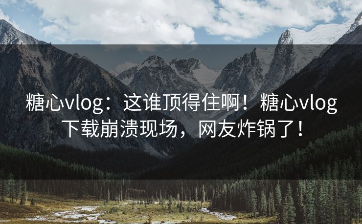 糖心vlog：这谁顶得住啊！糖心vlog下载崩溃现场，网友炸锅了！