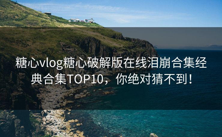 糖心vlog糖心破解版在线泪崩合集经典合集TOP10，你绝对猜不到！
