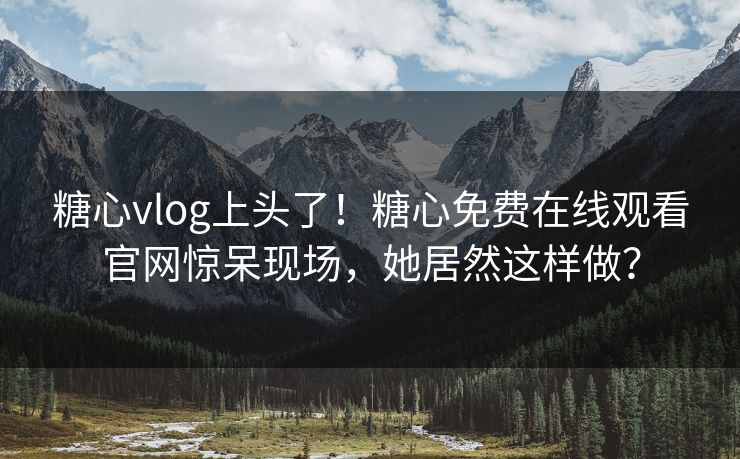 糖心vlog上头了！糖心免费在线观看官网惊呆现场，她居然这样做？