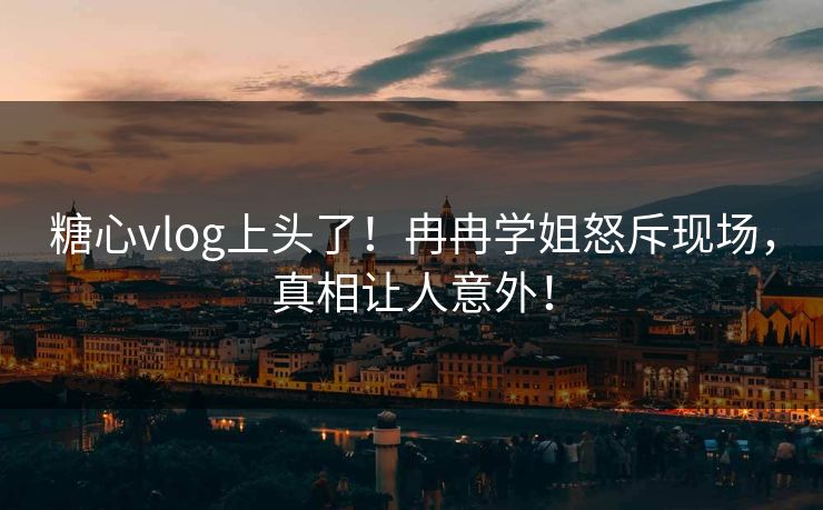 糖心vlog上头了！冉冉学姐怒斥现场，真相让人意外！