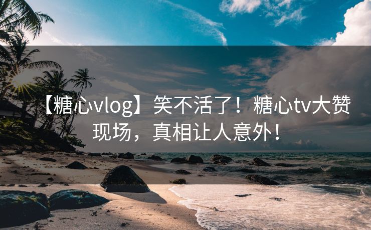 【糖心vlog】笑不活了！糖心tv大赞现场，真相让人意外！
