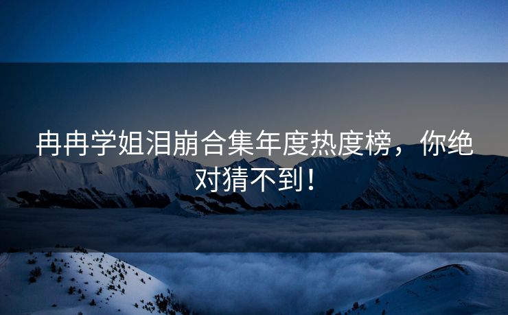 冉冉学姐泪崩合集年度热度榜，你绝对猜不到！