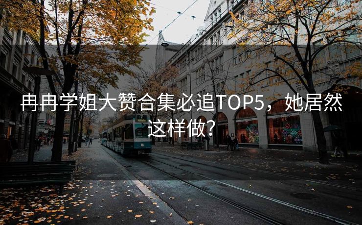 冉冉学姐大赞合集必追TOP5，她居然这样做？