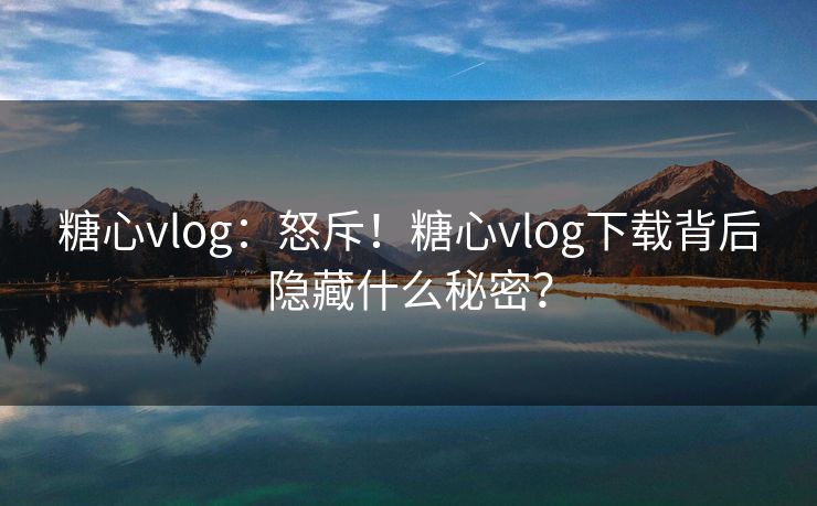 糖心vlog：怒斥！糖心vlog下载背后隐藏什么秘密？