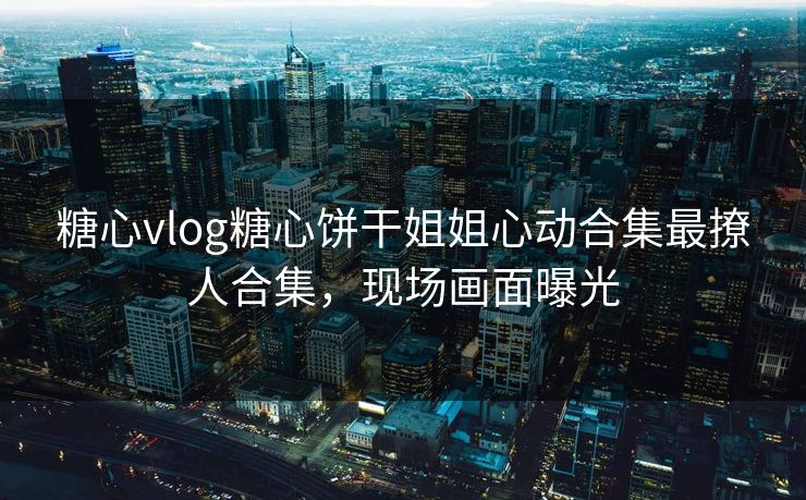 糖心vlog糖心饼干姐姐心动合集最撩人合集，现场画面曝光