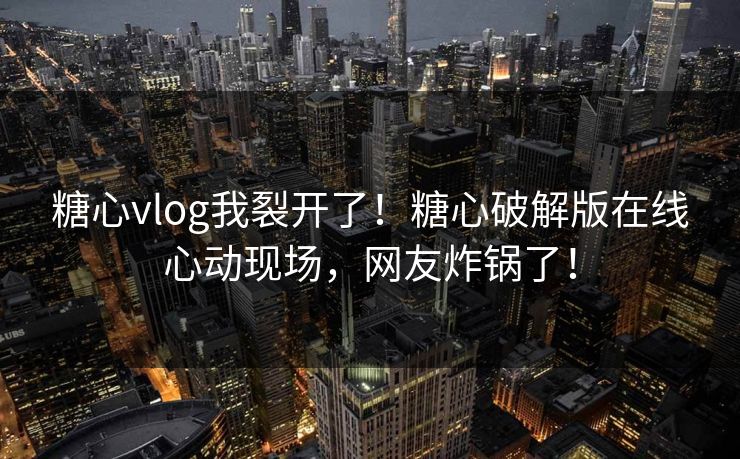 糖心vlog我裂开了！糖心破解版在线心动现场，网友炸锅了！