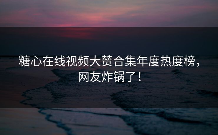糖心在线视频大赞合集年度热度榜，网友炸锅了！