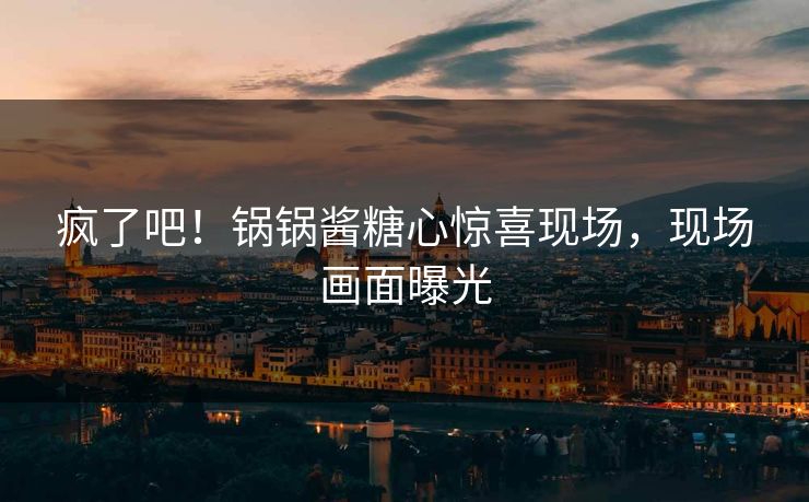 疯了吧！锅锅酱糖心惊喜现场，现场画面曝光