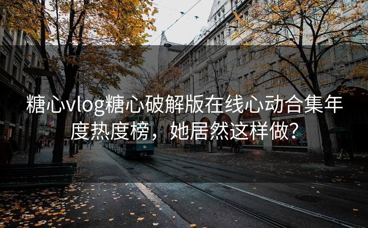 糖心vlog糖心破解版在线心动合集年度热度榜，她居然这样做？