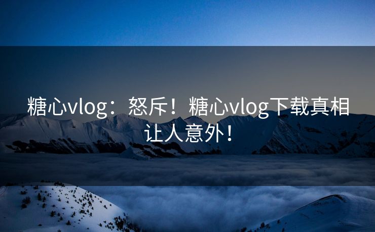 糖心vlog：怒斥！糖心vlog下载真相让人意外！